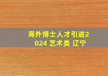 海外博士人才引进2024 艺术类 辽宁